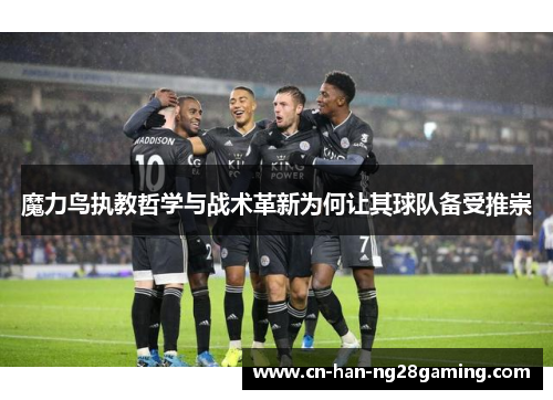魔力鸟执教哲学与战术革新为何让其球队备受推崇 魔力鸟执教哲学与战术革新为何让其球队备受推崇