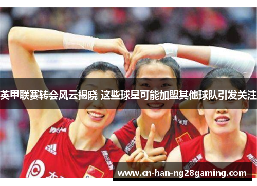 英甲联赛转会风云揭晓 这些球星可能加盟其他球队引发关注