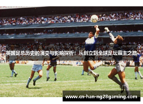 英国足总历史的演变与影响探析：从创立到全球足坛霸主之路
