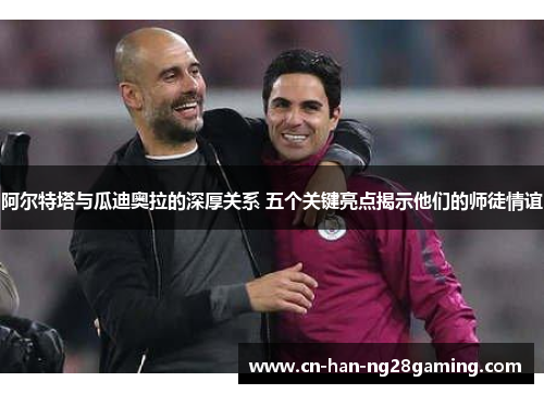 阿尔特塔与瓜迪奥拉的深厚关系 五个关键亮点揭示他们的师徒情谊