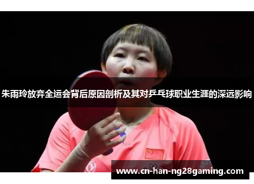 朱雨玲放弃全运会背后原因剖析及其对乒乓球职业生涯的深远影响