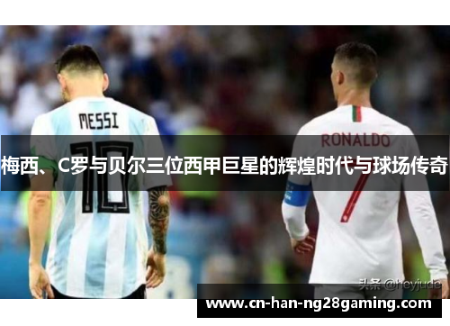梅西、C罗与贝尔三位西甲巨星的辉煌时代与球场传奇 梅西、C罗与贝尔三位西甲巨星的辉煌时代与球场传奇