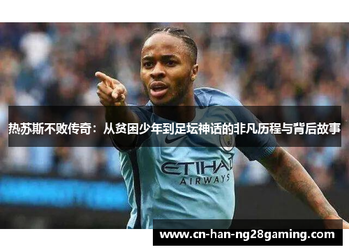 热苏斯不败传奇:从贫困少年到足坛神话的非凡历程与背后故事 热苏斯不败传奇:从贫困少年到足坛神话的非凡历程与背后故事