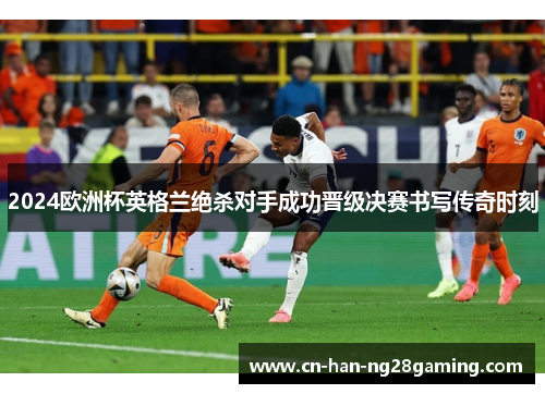 2024欧洲杯英格兰绝杀对手成功晋级决赛书写传奇时刻 2024欧洲杯英格兰绝杀对手成功晋级决赛书写传奇时刻