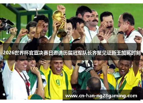 2026世界杯官宣决赛日邀请历届冠军队长齐聚见证新王加冕时刻