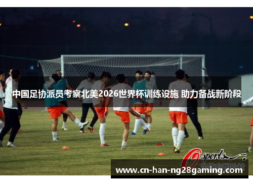 中国足协派员考察北美2026世界杯训练设施 助力备战新阶段