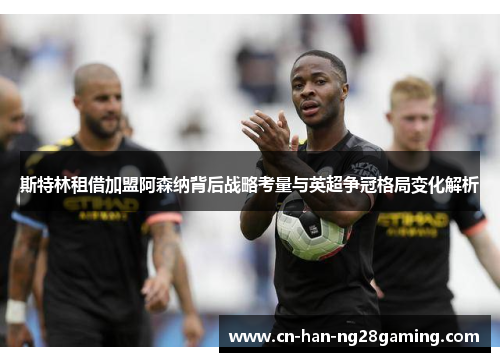 斯特林租借加盟阿森纳背后战略考量与英超争冠格局变化解析 斯特林租借加盟阿森纳背后战略考量与英超争冠格局变化解析