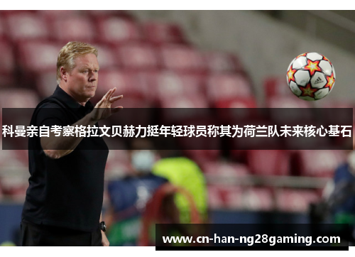 科曼亲自考察格拉文贝赫力挺年轻球员称其为荷兰队未来核心基石 科曼亲自考察格拉文贝赫力挺年轻球员称其为荷兰队未来核心基石
