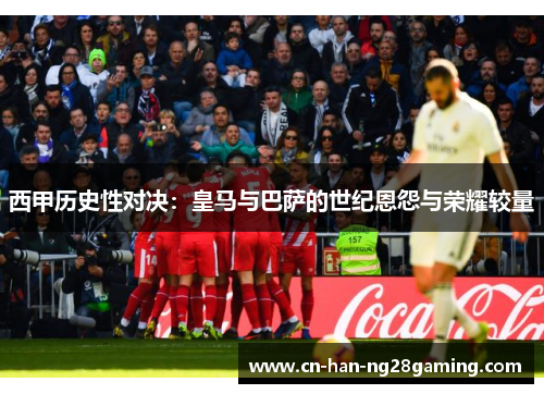 西甲历史性对决：皇马与巴萨的世纪恩怨与荣耀较量