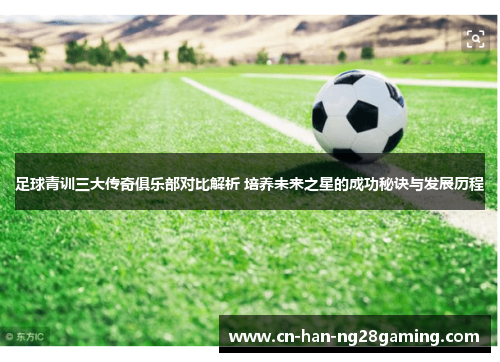 足球青训三大传奇俱乐部对比解析 培养未来之星的成功秘诀与发展历程