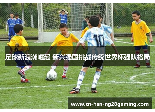 足球新浪潮崛起 新兴强国挑战传统世界杯强队格局