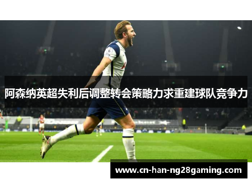 阿森纳英超失利后调整转会策略力求重建球队竞争力