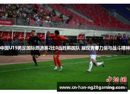 中国U19男足国际邀请赛2比0战胜韩国队 展现青春力量与战斗精神