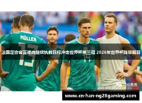 法国足协官宣德尚继续执教目标冲击世界杯第三冠 2026年世界杯阵容瞩目