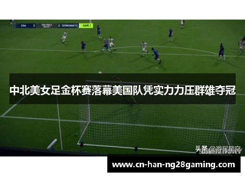 中北美女足金杯赛落幕美国队凭实力力压群雄夺冠